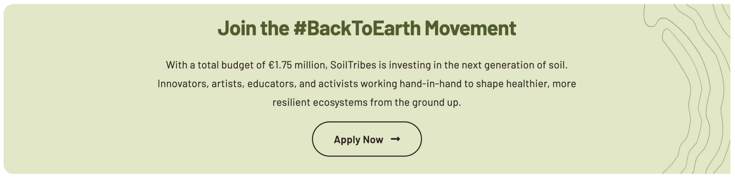 Join the #BackToEarth Movement With a total budget of € 1.75 million, SoilTribes is investing in the next generation of soil. Innovators, artists, educators and activists working hand-in-hand to shape healthier, more resilient ecosystems from the ground-up. Apply now